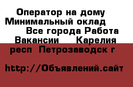 Оператор на дому › Минимальный оклад ­ 40 000 - Все города Работа » Вакансии   . Карелия респ.,Петрозаводск г.